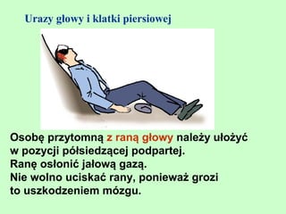 Urazy głowy i klatki piersiowej




Osobę przytomną z raną głowy należy ułożyć
w pozycji półsiedzącej podpartej.
Ranę osłonić jałową gazą.
Nie wolno uciskać rany, ponieważ grozi
to uszkodzeniem mózgu.
 