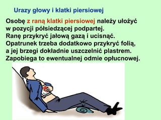 Urazy głowy i klatki piersiowej
Osobę z raną klatki piersiowej należy ułożyć
w pozycji półsiedzącej podpartej.
Ranę przykryć jałową gazą i ucisnąć.
Opatrunek trzeba dodatkowo przykryć folią,
a jej brzegi dokładnie uszczelnić plastrem.
Zapobiega to ewentualnej odmie opłucnowej.
 