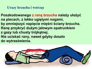 Urazy brzucha i wstrząs

Poszkodowanego z raną brzucha należy ułożyć
na plecach, z lekko ugiętymi nogami,
by zmniejszyć napięcie mięśni ściany brzucha.
Ranę przykryć dużym jałowym opatrunkiem
z gazy lub chusty trójkątnej.
Nie uciskać rany, nawet gdyby doszło
do wytrzeźwienia.
 