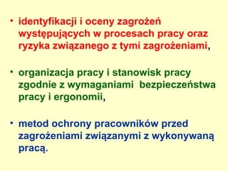 • identyfikacji i oceny zagrożeń
  występujących w procesach pracy oraz
  ryzyka związanego z tymi zagrożeniami,

• organizacja pracy i stanowisk pracy
  zgodnie z wymaganiami bezpieczeństwa
  pracy i ergonomii,

• metod ochrony pracowników przed
  zagrożeniami związanymi z wykonywaną
  pracą.
 