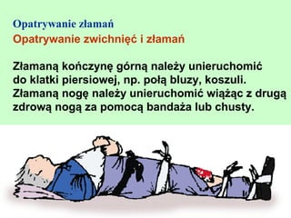 Opatrywanie złamań
Opatrywanie zwichnięć i złamań

Złamaną kończynę górną należy unieruchomić
do klatki piersiowej, np. połą bluzy, koszuli.
Złamaną nogę należy unieruchomić wiążąc z drugą
zdrową nogą za pomocą bandaża lub chusty.
 