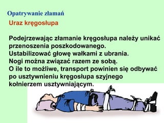 Opatrywanie złamań
Uraz kręgosłupa

Podejrzewając złamanie kręgosłupa należy unikać
przenoszenia poszkodowanego.
Ustabilizować głowę wałkami z ubrania.
Nogi można związać razem ze sobą.
O ile to możliwe, transport powinien się odbywać
po usztywnieniu kręgosłupa szyjnego
kołnierzem usztywniającym.
 