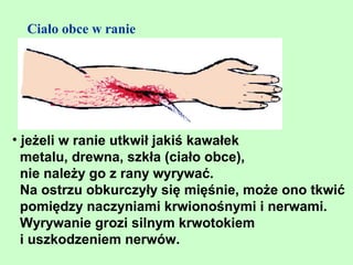 Ciało obce w ranie




• jeżeli w ranie utkwił jakiś kawałek
  metalu, drewna, szkła (ciało obce),
  nie należy go z rany wyrywać.
  Na ostrzu obkurczyły się mięśnie, może ono tkwić
  pomiędzy naczyniami krwionośnymi i nerwami.
  Wyrywanie grozi silnym krwotokiem
  i uszkodzeniem nerwów.
 