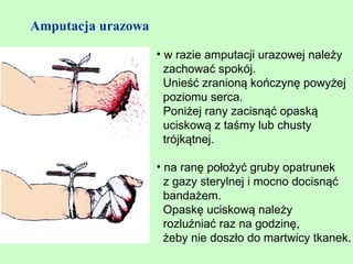 Amputacja urazowa

                    • w razie amputacji urazowej należy
                      zachować spokój.
                      Unieść zranioną kończynę powyżej
                      poziomu serca.
                      Poniżej rany zacisnąć opaską
                      uciskową z taśmy lub chusty
                      trójkątnej.

                    • na ranę położyć gruby opatrunek
                      z gazy sterylnej i mocno docisnąć
                      bandażem.
                      Opaskę uciskową należy
                      rozluźniać raz na godzinę,
                      żeby nie doszło do martwicy tkanek.
 