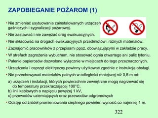 ZAPOBIEGANIE POŻAROM (1)
• Nie zmieniać usytuowania zainstalowanych urządzeń
  gaśniczych i sygnalizacji pożarowej.
• Nie zastawiać i nie zawężać dróg ewakuacyjnych.
• Nie składować na drogach ewakuacyjnych przedmiotów i różnych materiałów.
• Zaznajomić pracowników z przepisami ppoż. obowiązującymi w zakładzie pracy.
• W strefach zagrożenia wybuchem, nie stosować ognia otwartego ani palić tytoniu.
• Palenie papierosów dozwolone wyłącznie w miejscach do tego przeznaczonych.
• Urządzenia i osprzęt elektryczny powinny użytkować zgodnie z instrukcją obsługi.
• Nie przechowywać materiałów palnych w odległości mniejszej niż 0,5 m od:
 a) urządzeń i instalacji, których powierzchnie zewnętrzne mogą nagrzewać się
    do temperatury przekraczającej 100°C,
 b) linii kablowych o napięciu powyżej 1 kV,
 c) przewodów uziemiających oraz przewodów odgromowych
• Odstęp od źródeł promieniowania cieplnego powinien wynosić co najmniej 1 m.

                                                             322
 