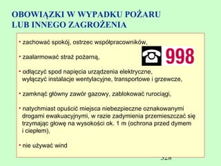 OBOWIĄZKI W WYPADKU POŻARU
LUB INNEGO ZAGROŻENIA
 • zachować spokój, ostrzec współpracowników,

 • zaalarmować straż pożarną,

 • odłączyć spod napięcia urządzenia elektryczne,
   wyłączyć instalacje wentylacyjne, transportowe i grzewcze,

 • zamknąć główny zawór gazowy, zablokować rurociągi,

 • natychmiast opuścić miejsca niebezpieczne oznakowanymi
   drogami ewakuacyjnymi, w razie zadymienia przemieszczać się
   trzymając głowę na wysokości ok. 1 m (ochrona przed dymem
   i ciepłem),

 • nie używać wind

                                                    328
 