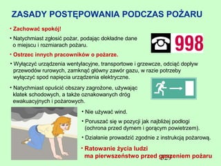 ZASADY POSTĘPOWANIA PODCZAS POŻARU
• Zachować spokój!
• Natychmiast zgłosić pożar, podając dokładne dane
  o miejscu i rozmiarach pożaru.
• Ostrzec innych pracowników o pożarze.
• Wyłączyć urządzenia wentylacyjne, transportowe i grzewcze, odciąć dopływ
  przewodów rurowych, zamknąć główny zawór gazu, w razie potrzeby
  wyłączyć spod napięcia urządzenia elektryczne.
• Natychmiast opuścić obszary zagrożone, używając
  klatek schodowych, a także oznakowanych dróg
  ewakuacyjnych i pożarowych.
                            • Nie używać wind.
                            • Poruszać się w pozycji jak najbliżej podłogi
                              (ochrona przed dymem i gorącym powietrzem).
                            • Działanie prowadzić zgodnie z instrukcją pożarową.
                           • Ratowanie życia ludzi
                             ma pierwszeństwo przed gaszeniem pożaru
                                                    329
 
