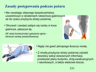 Zasady postępowania podczas pożaru
• Nie narażając własnego bezpieczeństwa,
  uczestniczyć w działaniach ratowniczo-gaśniczych
  aż do czasu przybycia straży pożarnej.

• Okrywać i zawijać palące się osoby w koce
  gaśnicze, płaszcze itp.
 (W razie konieczności gaszenia ognia -
 obracać osobę poszkodowaną)



                             • Nigdy nie gasić płonącego tłuszczu wodą.

                             • Z chwilą przybycia straży pożarnej udzielić
                               dowódcy sekcji stosownych informacji,
                               przekazać plany budynku, dróg ewakuacyjnych
                               i ratunkowych, a także właściwe klucze.

                                                        331
 