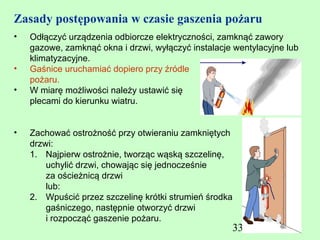 Zasady postępowania w czasie gaszenia pożaru
•   Odłączyć urządzenia odbiorcze elektryczności, zamknąć zawory
    gazowe, zamknąć okna i drzwi, wyłączyć instalacje wentylacyjne lub
    klimatyzacyjne.
•   Gaśnice uruchamiać dopiero przy źródle
    pożaru.
•   W miarę możliwości należy ustawić się
    plecami do kierunku wiatru.


•   Zachować ostrożność przy otwieraniu zamkniętych
    drzwi:
    1. Najpierw ostrożnie, tworząc wąską szczelinę,
        uchylić drzwi, chowając się jednocześnie
        za ościeżnicą drzwi
        lub:
    2. Wpuścić przez szczelinę krótki strumień środka
        gaśniczego, następnie otworzyć drzwi
        i rozpocząć gaszenie pożaru.
                                                     332
 
