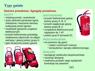 Typy gaśnic
Gaśnice proszkowe. Agregaty proszkowe
ZALETY                              ZASTOSOWANIE
• nietoksyczność, neutralność       • proszki fosforanowe gaszą
• duża zdolność penetracji ognia,     pożary grupy A, B, C
  chłodzenie i tworzenie warstwy    • proszki węglanowe gaszą
  izolacyjnej przed ogniem            pożary grupy B, C
• możliwość gaszenia urządzeń       • urządzenia elektryczne pod
  elektrycznych                       napięciem do 1 kV
• proszki fosforanowe posiadają     • pożary grup D (proszek D)
  zwiększoną odporność na wilgoć,
  wstrząsy i gaszą pożary grupy A   PRZECIWSKAZANIA
• gasi skutecznie pożary gazów      • nie powinno się gasić:
                                         • części ruchomych maszyn
                                         • komputerów i sprzętu elektronicznego
                                    DZIAŁANIE
                                    • wyciągnąć zawleczkę bezpieczeństwa
                                    • nacisnąć dźwignię
                                    • uwalniany proszek i jego wydajność
                                      kontroluje się zaworem
                                                            343
 