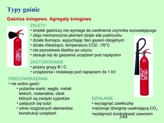 Typy gaśnic
Gaśnice śniegowe. Agregaty śniegowe
            ZALETY
            • środek gaśniczy nie wymaga do uwolnienia czynnika wyzwalającego
            • zbija mechanicznie płomień dzięki sile podmuchu
            • działa tłumiąco, wypychając tlen gazem obojętnym
            • działa chłodząco, temperatura CO2: -78°C
            • nie pozostawia śladów po użyciu
            • stosuje się do gaszenia urządzeń pod napięciem
            ZASTOSOWANIE
            • pożary grupy B i C
            • urządzenia i instalacje pod napięciem do 1 kV
PRZECIWSKAZANIA
• nie wolno gasić:
     • pożarów siarki, węgla, metali
       lekkich, materiałów, obok
       których są związki cyjanków           DZIAŁANIE
     • palących się ludzi                    • wyciągnąć zawleczkę
     • silnie rozgrzanych elementów          •nacisnąć dźwignię uwalniającą CO2
       konstrukcji urządzeń                  •wydajność kontrolować zaworem
                                                              344
 