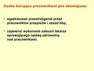 Osoba kierująca pracownikami jest obowiązana:


• egzekwować przestrzeganie przez
  pracowników przepisów i zasad bhp,

• zapewnić wykonanie zaleceń lekarza
  sprawującego opiekę zdrowotną
  nad pracownikami.
 