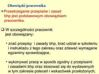 Obowiązki pracownika
 Przestrzeganie przepisów i zasad

  bhp jest podstawowym obowiązkiem
  pracownika.

 W szczególności pracownik
  jest obowiązany:

  • znać przepisy i zasady bhp, brać udział w szkoleniu
    i instruktażu z tego zakresu oraz zdawać wymagane
    egzaminy sprawdzające,

  • wykonywać pracę w sposób zgodny z przepisami
    i zasadami bhp oraz stosować się do wydawanych
    w tym zakresie poleceń i wskazówek przełożonych,
 