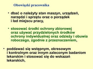 Obowiązki pracownika

  • dbać o należyty stan maszyn, urządzeń,
    narzędzi i sprzętu oraz o porządek
    i ład miejscu pracy,

  • stosować środki ochrony zbiorowej
    oraz używać przydzielonych środków
    ochrony indywidualnej oraz odzieży i obuwia
    roboczego, zgodnie z przeznaczeniem,

• poddawać się wstępnym, okresowym
  i kontrolnym oraz innym zaleconym badaniom
  lekarskim i stosować się do wskazań
  lekarskich,
 