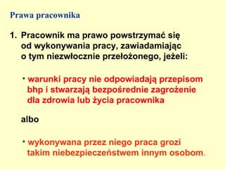 Prawa pracownika

1. Pracownik ma prawo powstrzymać się
   od wykonywania pracy, zawiadamiając
   o tym niezwłocznie przełożonego, jeżeli:

   • warunki pracy nie odpowiadają przepisom
     bhp i stwarzają bezpośrednie zagrożenie
     dla zdrowia lub życia pracownika

  albo

   • wykonywana przez niego praca grozi
     takim niebezpieczeństwem innym osobom.
 