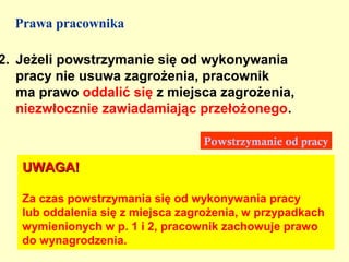 Prawa pracownika

2. Jeżeli powstrzymanie się od wykonywania
   pracy nie usuwa zagrożenia, pracownik
   ma prawo oddalić się z miejsca zagrożenia,
   niezwłocznie zawiadamiając przełożonego.

                                  Powstrzymanie od pracy

   UWAGA!

   Za czas powstrzymania się od wykonywania pracy
   lub oddalenia się z miejsca zagrożenia, w przypadkach
   wymienionych w p. 1 i 2, pracownik zachowuje prawo
   do wynagrodzenia.
 