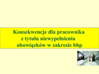 Konsekwencje dla pracownika
  z tytułu niewypełnienia
 obowiązków w zakresie bhp
 