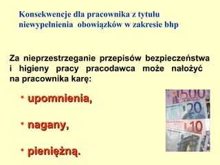 Konsekwencje dla pracownika z tytułu
  niewypełnienia obowiązków w zakresie bhp


Za nieprzestrzeganie przepisów bezpieczeństwa
i higieny pracy pracodawca może nałożyć
na pracownika karę:

  • upomnienia,

  • nagany,

  • pieniężną.
 
