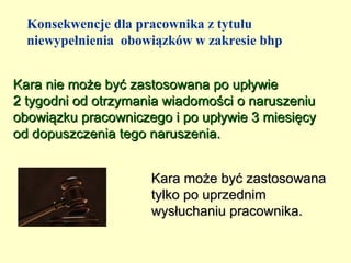 Konsekwencje dla pracownika z tytułu
  niewypełnienia obowiązków w zakresie bhp


Kara nie może być zastosowana po upływie
2 tygodni od otrzymania wiadomości o naruszeniu
obowiązku pracowniczego i po upływie 3 miesięcy
od dopuszczenia tego naruszenia.


                     Kara może być zastosowana
                     tylko po uprzednim
                     wysłuchaniu pracownika.
 