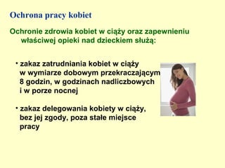 Ochrona pracy kobiet
Ochronie zdrowia kobiet w ciąży oraz zapewnieniu
  właściwej opieki nad dzieckiem służą:


 • zakaz zatrudniania kobiet w ciąży
   w wymiarze dobowym przekraczającym
   8 godzin, w godzinach nadliczbowych
   i w porze nocnej

 • zakaz delegowania kobiety w ciąży,
   bez jej zgody, poza stałe miejsce
   pracy
 