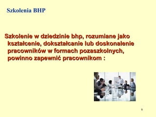 Szkolenia BHP



Szkolenie w dziedzinie bhp, rozumiane jako
 kształcenie, dokształcanie lub doskonalenie
 pracowników w formach pozaszkolnych,
 powinno zapewnić pracownikom :




                                               6
 