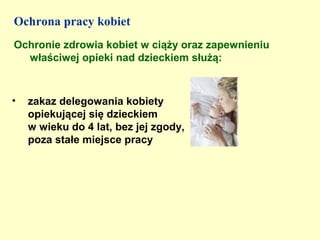 Ochrona pracy kobiet
Ochronie zdrowia kobiet w ciąży oraz zapewnieniu
  właściwej opieki nad dzieckiem służą:



•   zakaz delegowania kobiety
    opiekującej się dzieckiem
    w wieku do 4 lat, bez jej zgody,
    poza stałe miejsce pracy
 