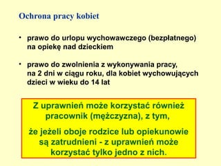 Ochrona pracy kobiet

• prawo do urlopu wychowawczego (bezpłatnego)
  na opiekę nad dzieckiem

• prawo do zwolnienia z wykonywania pracy,
  na 2 dni w ciągu roku, dla kobiet wychowujących
  dzieci w wieku do 14 lat


   Z uprawnień może korzystać również
      pracownik (mężczyzna), z tym,
  że jeżeli oboje rodzice lub opiekunowie
    są zatrudnieni - z uprawnień może
        korzystać tylko jedno z nich.
 