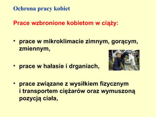 Ochrona pracy kobiet

Prace wzbronione kobietom w ciąży:

• prace w mikroklimacie zimnym, gorącym,
  zmiennym,

• prace w hałasie i drganiach,

• prace związane z wysiłkiem fizycznym
  i transportem ciężarów oraz wymuszoną
  pozycją ciała,
 