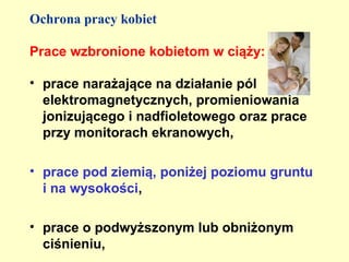 Ochrona pracy kobiet

Prace wzbronione kobietom w ciąży:

• prace narażające na działanie pól
  elektromagnetycznych, promieniowania
  jonizującego i nadfioletowego oraz prace
  przy monitorach ekranowych,

• prace pod ziemią, poniżej poziomu gruntu
  i na wysokości,

• prace o podwyższonym lub obniżonym
  ciśnieniu,
 