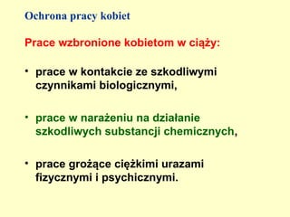 Ochrona pracy kobiet

Prace wzbronione kobietom w ciąży:

• prace w kontakcie ze szkodliwymi
  czynnikami biologicznymi,

• prace w narażeniu na działanie
  szkodliwych substancji chemicznych,

• prace grożące ciężkimi urazami
  fizycznymi i psychicznymi.
 