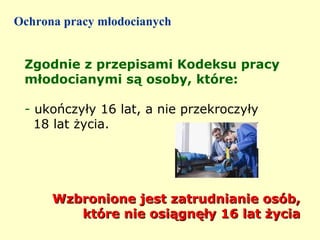 Ochrona pracy młodocianych


 Zgodnie z przepisami Kodeksu pracy
 młodocianymi są osoby, które:

 - ukończyły 16 lat, a nie przekroczyły
   18 lat życia.




      Wzbronione jest zatrudnianie osób,
         które nie osiągnęły 16 lat życia
 