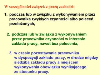 W szczególności związek z pracą zachodzi:
1. podczas lub w związku z wykonywaniem przez
   pracownika zwykłych czynności albo poleceń
   przełożonych,

 2. podczas lub w związku z wykonywaniem
    przez pracownika czynności w interesie
    zakładu pracy, nawet bez polecenia,

  3. w czasie pozostawania pracownika
     w dyspozycji zakładu pracy, w drodze między
     siedzibą zakładu pracy a miejscem
     wykonywania obowiązku wynikającego
     ze stosunku pracy.
 