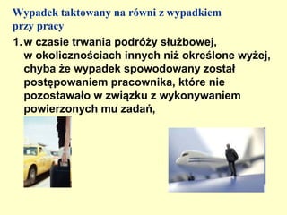 Wypadek taktowany na równi z wypadkiem
przy pracy
1. w czasie trwania podróży służbowej,
   w okolicznościach innych niż określone wyżej,
   chyba że wypadek spowodowany został
   postępowaniem pracownika, które nie
   pozostawało w związku z wykonywaniem
   powierzonych mu zadań,
 