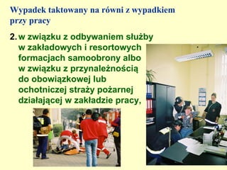Wypadek taktowany na równi z wypadkiem
przy pracy
2. w związku z odbywaniem służby
   w zakładowych i resortowych
   formacjach samoobrony albo
   w związku z przynależnością
   do obowiązkowej lub
   ochotniczej straży pożarnej
   działającej w zakładzie pracy,
 
