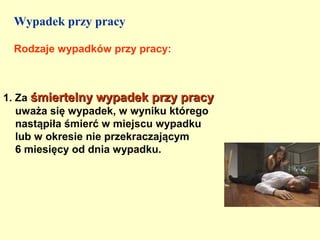 Wypadek przy pracy

 Rodzaje wypadków przy pracy:



1. Za śmiertelny wypadek przy pracy
   uważa się wypadek, w wyniku którego
   nastąpiła śmierć w miejscu wypadku
   lub w okresie nie przekraczającym
   6 miesięcy od dnia wypadku.
 