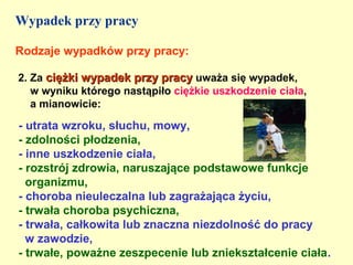 Wypadek przy pracy

Rodzaje wypadków przy pracy:

2. Za ciężki wypadek przy pracy uważa się wypadek,
   w wyniku którego nastąpiło ciężkie uszkodzenie ciała,
   a mianowicie:

- utrata wzroku, słuchu, mowy,
- zdolności płodzenia,
- inne uszkodzenie ciała,
- rozstrój zdrowia, naruszające podstawowe funkcje
  organizmu,
- choroba nieuleczalna lub zagrażająca życiu,
- trwała choroba psychiczna,
- trwała, całkowita lub znaczna niezdolność do pracy
  w zawodzie,
- trwałe, poważne zeszpecenie lub zniekształcenie ciała.
 