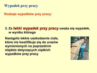 Wypadek przy pracy

Rodzaje wypadków przy pracy:



3. Za lekki wypadek przy pracy uważa się wypadek,
   w wyniku którego
Nastąpiło lekkie uszkodzenie ciała,
które nie kwalifikuje się do urazów
wymienionych na poprzednim
slajdzie dotyczących ciężkich
wypadków przy pracy
 