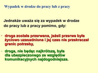 Wypadek w drodze do pracy lub z pracy


 Jednakże uważa się za wypadek w drodze
 do pracy lub z pracy pomimo, gdy:

- droga została przerwana, jeżeli przerwa była
  życiowo uzasadniona i jej czas nie przekraczał
  granic potrzeby,
- droga, nie będąc najkrótszą, była
  dla ubezpieczonego ze względów
  komunikacyjnych najdogodniejsza.
 