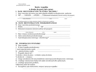 Pieczęć podmiotu
     sporządzającego kartę wypadku
                                             Karta wypadku
                                       w drodze do pracy lub z pracy
I. DANE IDENTYFIKACYJNE PŁATNIKA SKŁADEK 1)
1. Imię i nazwisko lub nazwa oraz adres płatnika składek na ubezpieczenie społeczne
2. NIP ....... 3.REGON ......4.PESEL ......5.Dokument tożsamości (dowód osobisty lub paszport)
           .............................................................................................................................................................
                     rodzaj dokumentu                                                               seria                                        numer

1)
      Nie wypełniają podmioty nie będące płatnikami składek na ubezpieczenie wypadkowe
II.      DANE IDENTYFIKACYJNE POSZKODOWANEGO
1.      Imię i nazwisko poszkodowanego ...........................................................................
2.      PESEL .................................... 3. NIP .................................................................
4.      Dokument tożsamości (dowód osobisty lub paszport)
        ..................................................................................................................................
                             rodzaj dokumentu                                  seria                             numer
5. Data i miejsce urodzenia poszkodowanego ............................................................
6. Adres zamieszkania poszkodowanego ...................................................................
7. Tytuł ubezpieczenia rentowego / chorobowego* ....................................................


III. INFORMACJE O WYPADKU
1. Data wypadku ..........................................................................................................
2. W dniu wypadku poszkodowany :
• miał rozpocząć pracę o godz. ...........................................................
b) zakończył pracę o godz.               ............................................................
3. Wypadek zdarzył się* :
•w drodze z domu do pracy – w drodze z pracy do domu
•w drodze do – z miejsca :
a) innego zatrudnienia lub innej działalności stanowiącej tytuł ubezpieczenia rentowego,
b) zwykłego wykonywania funkcji lub zadań zawodowych albo społecznych,
c) zwykłego spożywania posiłków,
•odbywania nauki lub studiów.
4. Szczegółowy opis okoliczności, miejsca i przyczyn wypadku :
           ……………………………………………………………………………………
 