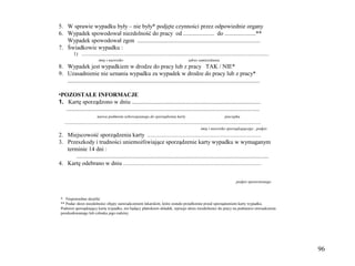 5. W sprawie wypadku były – nie były* podjęte czynności przez odpowiednie organy
6. Wypadek spowodował niezdolność do pracy od ..................... do .....................**
   Wypadek spowodował zgon ...................................................................................
7. Świadkowie wypadku :
          1) .......................................................................................................................................................
                              imię i nazwisko                                                         adres zamieszkania
8. Wypadek jest wypadkiem w drodze do pracy lub z pracy TAK / NIE*
9. Uzasadnienie nie uznania wypadku za wypadek w drodze do pracy lub z pracy*
   ..................................................................................................................................

•POZOSTAŁE INFORMACJE
1. Kartę sporządzono w dniu .......................................................................................
   ...................................................................................................................................
                             nazwa podmiotu zobowiązanego do sporządzenia karty                                                    pieczątka
   ..............................................................................................................................................................
                                                                                                                imię i nazwisko sporządzającego , podpis
2. Miejscowość sporządzenia karty ............................................................................................
3. Przeszkody i trudności uniemożliwiające sporządzenie karty wypadku w wymaganym
   terminie 14 dni :
       ..................................................................................................................................
4. Kartę odebrano w dniu ...............................................................................................................


                                                                                                                                             podpis uprawnionego



 * Niepotrzebne skreślić
 ** Podać okres niezdolności objęty zaświadczeniem lekarskim, które zostało przedłożone przed sporządzeniem karty wypadku.
 Podmiot sporządzający kartę wypadku, nie będący płatnikiem składek, wpisuje okres niezdolności do pracy na podstawie oświadczenia
 poszkodowanego lub członka jego rodziny.




                                                                                                                                                                       96
 