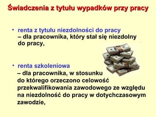 Świadczenia z tytułu wypadków przy pracy


 • renta z tytułu niezdolności do pracy
   – dla pracownika, który stał się niezdolny
   do pracy,


 • renta szkoleniowa
   – dla pracownika, w stosunku
   do którego orzeczono celowość
   przekwalifikowania zawodowego ze względu
   na niezdolność do pracy w dotychczasowym
   zawodzie,
 