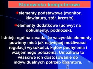 9 Stanowisko komputerowe elementy podstawowe (monitor, klawiatura, stół, krzesło), elementy dodatkowe (uchwyt na dokumenty, podnóżek). Istnieje ogólna zasada, że wszystkie elementy powinny mieć jak najwięcej możliwości regulacji wysokości, kątów pochylenia i wzajemnego położenia. Umożliwia to właściwe ich dostosowanie do indywidualnych potrzeb operatora. 