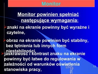 11 Monitor znaki na ekranie powinny być wyraźne i czytelne, obraz na ekranie powinien być stabilny, bez tętnienia lub innych form niestabilności, Monitor   powinien spełniać następujące wymagania : jaskrawość i kontrast znaku na ekranie powinny być łatwe do regulowania w zależności od warunków oświetlenia stanowiska pracy, 