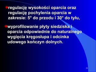 regulację wysokości oparcia oraz regulację pochylenia oparcia w zakresie: 5° do przodu i 30° do tyłu, wyprofilowanie płyty siedziska i oparcia odpowiednie do naturalnego wygięcia kręgosłupa i odcinka udowego kończyn dolnych. 
