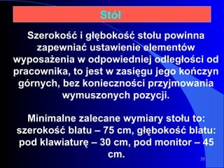 Stół  Minimalne zalecane wymiary stołu to: szerokość blatu – 75 cm, głębokość blatu: pod klawiaturę – 30 cm, pod monitor – 45 cm. Szerokość i głębokość stołu powinna zapewniać ustawienie elementów wyposażenia w odpowiedniej odległości od pracownika, to jest w zasięgu jego kończyn górnych, bez konieczności przyjmowania wymuszonych pozycji. 
