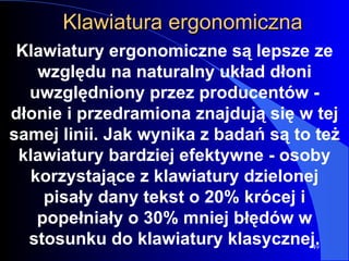 Klawiatura ergonomiczna Klawiatury ergonomiczne są lepsze ze względu na naturalny układ dłoni uwzględniony przez producentów - dłonie i przedramiona znajdują się w tej samej linii. Jak wynika z badań są to też klawiatury bardziej efektywne - osoby korzystające z klawiatury dzielonej pisały dany tekst o 20% krócej i popełniały o 30% mniej błędów w stosunku do klawiatury klasycznej. 