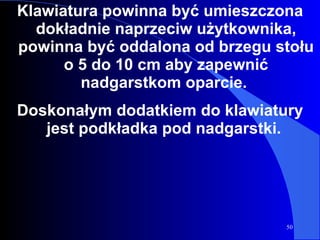 Klawiatura powinna być umieszczona dokładnie naprzeciw użytkownika, powinna być oddalona od brzegu stołu o 5 do 10 cm aby zapewnić nadgarstkom oparcie.  Doskonałym dodatkiem do klawiatury jest podkładka pod nadgarstki.  