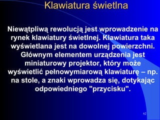 Klawiatura świetlna Niewątpliwą rewolucją jest wprowadzenie na rynek klawiatury świetlnej. Klawiatura taka wyświetlana jest na dowolnej powierzchni. Głównym elementem urządzenia jest miniaturowy projektor, który może wyświetlić pełnowymiarową klawiaturę – np. na stole, a znaki wprowadza się, dotykając odpowiedniego "przycisku". 