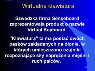Wirtualna klawiatura Szwedzka firma Senseboard zaprezentowała produkt o nazwie Virtual Keyboard. "Klawiatura" ta ma postać dwóch pasków zakładanych na dłonie, w których umieszczono czujniki rozpoznające siły naprężenia mięśni i ruch palców.  