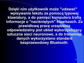 Dzięki nim użytkownik może "udawać" wpisywanie tekstu za pomocą typowej klawiatury, a do pamięci komputera trafią informacje o "naciśniętych" klawiszach. Za prawidłową pracę urządzenia odpowiedzialny jest układ wykorzystujący sztuczne sieci neuronowe, a do transmisji danych wykorzystano standard bezprzewodowy Bluetooth . 